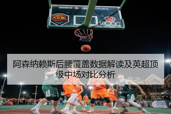 阿森纳赖斯后腰覆盖数据解读及英超顶级中场对比分析