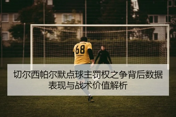 切尔西帕尔默点球主罚权之争背后数据表现与战术价值解析