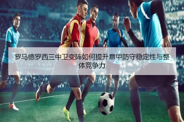 罗马德罗西三中卫变阵如何提升意甲防守稳定性与整体竞争力