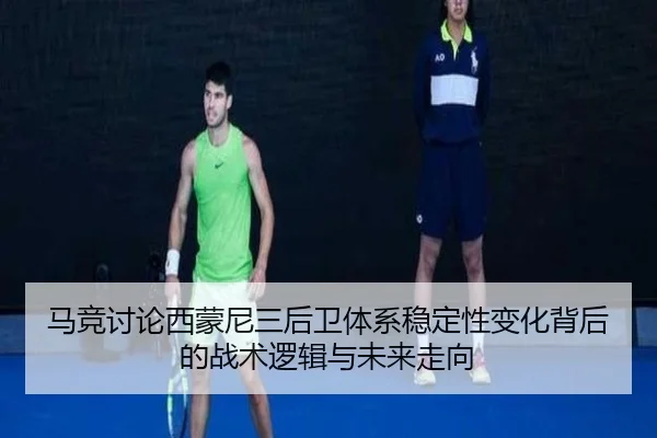 马竞讨论西蒙尼三后卫体系稳定性变化背后的战术逻辑与未来走向